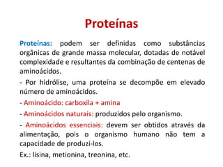 Proteínas
Proteínas: podem ser definidas como substâncias
orgânicas de grande massa molecular, dotadas de notável
complexidade e resultantes da combinação de centenas de
aminoácidos.
- Por hidrólise, uma proteína se decompõe em elevado
número de aminoácidos.
- Aminoácido: carboxila + amina
- Aminoácidos naturais: produzidos pelo organismo.
- Aminoácidos essenciais: devem ser obtidos através da
alimentação, pois o organismo humano não tem a
capacidade de produzí-los.
Ex.: lisina, metionina, treonina, etc.
 