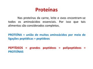 Proteínas
Nas proteínas da carne, leite e ovos encontram-se
todos os aminoácidos essenciais. Por isso que tais
alimentos são considerados completos.
PROTEÍNA = união de muitos aminoácidos por meio de
ligações peptídicas = peptídeos
PEPTÍDEOS = grandes peptídeos = polipeptídeos =
PROTEÍNAS
 