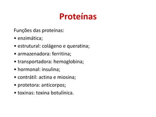Funções das proteínas:
• enzimática;
• estrutural: colágeno e queratina;
• armazenadora: ferritina;
• transportadora: hemoglobina;
• hormonal: insulina;
• contrátil: actina e miosina;
• protetora: anticorpos;
• toxinas: toxina botulínica.
Proteínas
 