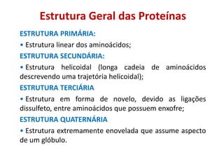 Estrutura Geral das Proteínas
ESTRUTURA PRIMÁRIA:
• Estrutura linear dos aminoácidos;
ESTRUTURA SECUNDÁRIA:
• Estrutura helicoidal (longa cadeia de aminoácidos
descrevendo uma trajetória helicoidal);
ESTRUTURA TERCIÁRIA
• Estrutura em forma de novelo, devido as ligações
dissulfeto, entre aminoácidos que possuem enxofre;
ESTRUTURA QUATERNÁRIA
• Estrutura extremamente enovelada que assume aspecto
de um glóbulo.
 