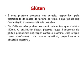 Glúten
• É uma proteína presente nos cereais, responsável pela
elasticidade da massa de farinha de trigo, o que facilita sua
fermentação e dá a consistência dos pães.
• Os Celíacos não podem consumir alimentos que contêm
glúten. O organismo dessas pessoas reage á presença de
glúten produzindo anticorpos contra a proteína; essa reação
causa atrofiamento da parede intestinal, prejudicando a
absorção intestinal.
 