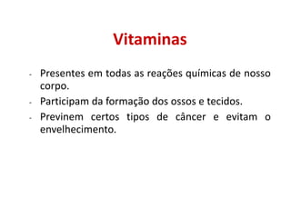 Vitaminas
- Presentes em todas as reações químicas de nosso
corpo.
- Participam da formação dos ossos e tecidos.
- Previnem certos tipos de câncer e evitam o
envelhecimento.
 