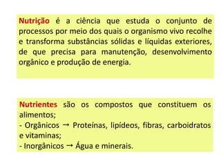 Nutrição é a ciência que estuda o conjunto de
processos por meio dos quais o organismo vivo recolhe
e transforma substâncias sólidas e líquidas exteriores,
de que precisa para manutenção, desenvolvimento
orgânico e produção de energia.
Nutrientes são os compostos que constituem os
alimentos;
- Orgânicos  Proteínas, lipídeos, fibras, carboidratos
e vitaminas;
- Inorgânicos  Água e minerais.
 