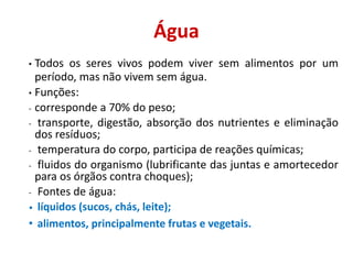 Água
• Todos os seres vivos podem viver sem alimentos por um
período, mas não vivem sem água.
• Funções:
- corresponde a 70% do peso;
- transporte, digestão, absorção dos nutrientes e eliminação
dos resíduos;
- temperatura do corpo, participa de reações químicas;
- fluidos do organismo (lubrificante das juntas e amortecedor
para os órgãos contra choques);
- Fontes de água:
• líquidos (sucos, chás, leite);
• alimentos, principalmente frutas e vegetais.
 