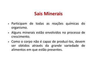 Sais Minerais
• Participam de todas as reações químicas do
organismo.
• Alguns minerais estão envolvidos no processo de
crescimento.
• Como o corpo não é capaz de produzí-los, devem
ser obtidos através da grande variedade de
alimentos em que estão presentes.
 