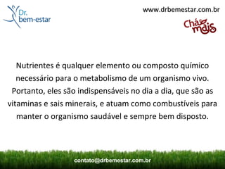 www.drbemestar.com.br




   Nutrientes é qualquer elemento ou composto químico
   necessário para o metabolismo de um organismo vivo.
 Portanto, eles são indispensáveis no dia a dia, que são as
vitaminas e sais minerais, e atuam como combustíveis para
   manter o organismo saudável e sempre bem disposto.



                  contato@drbemestar.com.br
 