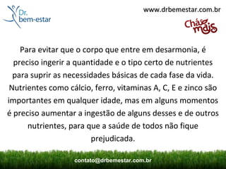 www.drbemestar.com.br




    Para evitar que o corpo que entre em desarmonia, é
  preciso ingerir a quantidade e o tipo certo de nutrientes
  para suprir as necessidades básicas de cada fase da vida.
 Nutrientes como cálcio, ferro, vitaminas A, C, E e zinco são
importantes em qualquer idade, mas em alguns momentos
é preciso aumentar a ingestão de alguns desses e de outros
      nutrientes, para que a saúde de todos não fique
                        prejudicada.

                   contato@drbemestar.com.br
 