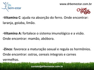 www.drbemestar.com.br



-Vitamina C: ajuda na absorção do ferro. Onde encontrar:
laranja, goiaba, limão.

-Vitamina A: fortalece o sistema imunológico e a visão.
Onde encontrar: mamão, abóbora.

-Zinco: favorece a maturação sexual e regula os hormônios.
Onde encontrar: ostras, cereais integrais e carnes
vermelhas.
                  contato@drbemestar.com.br
 