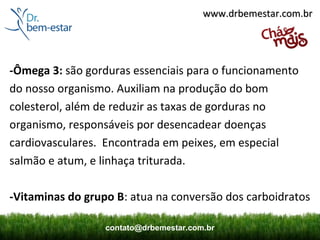 www.drbemestar.com.br




-Ômega 3: são gorduras essenciais para o funcionamento
do nosso organismo. Auxiliam na produção do bom
colesterol, além de reduzir as taxas de gorduras no
organismo, responsáveis por desencadear doenças
cardiovasculares. Encontrada em peixes, em especial
salmão e atum, e linhaça triturada.

-Vitaminas do grupo B: atua na conversão dos carboidratos

                  contato@drbemestar.com.br
 