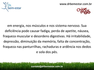 www.drbemestar.com.br




   em energia, nos músculos e nos sistema nervoso. Sua
  deficiência pode causar fadiga, perda de apetite, náusea,
fraqueza muscular e desordens digestivas. Há irritabilidade,
 depressão, diminuição da memória, falta de concentração,
fraqueza nas panturrilhas, rachaduras e ardência nos dedos
                       e sola dos pés.


                   contato@drbemestar.com.br
 