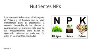 Nutrientes NPK
Los nutrientes tales como el Nitrógeno,
el Potasio y el Fósforo son de vital
importancia para el crecimiento y
correcto desarrollo de las plantas, a
continuación, se muestran cada uno de
los procedimientos para hallar el
contenido existente de cada uno de
estos en las muestras estudiadas.
Fuente: 1.
 