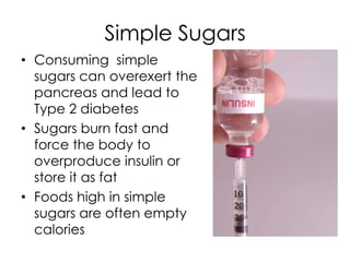 Simple Sugars
• Consuming simple
  sugars can overexert the
  pancreas and lead to
  Type 2 diabetes
• Sugars burn fast and
  force the body to
  overproduce insulin or
  store it as fat
• Foods high in simple
  sugars are often empty
  calories
 