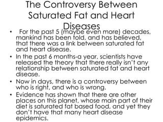The Controversy Between
       Saturated Fat and Heart
•
                    Diseases more) decades,
    For the past 5 (maybe even
  mankind has been told, and has believed,
  that there was a link between saturated fat
  and heart disease.
• In the past 6 months-a year, scientists have
  released the theory that there really isn’t any
  relationship between saturated fat and heart
  disease.
• Now in days, there is a controversy between
  who is right, and who is wrong.
• Evidence has shown that there are other
  places on this planet, whose main part of their
  diet is saturated fat based food, and yet they
  don’t have that many heart disease
  epidemics.
 
