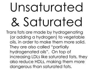 Unsaturated
 & Saturated
Trans fats are made by hydrogenating
  (or adding a hydrogen) to vegetable
  oils, in order to make them more solid.
  They are also called “partially
  hydrogenated oils”. On top of
  increasing LDLs like saturated fats, they
  also reduce HDLs, making them more
  dangerous than saturated fats.
 