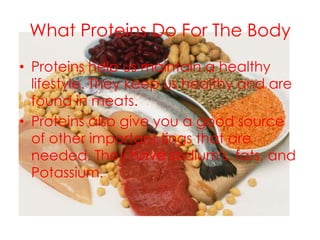 What Proteins Do For The Body
• Proteins help us maintain a healthy
  lifestyle. They keep us healthy and are
  found in meats.
• Proteins also give you a good source
  of other important tings that are
  needed. They have sodium's, fats, and
  Potassium.
 