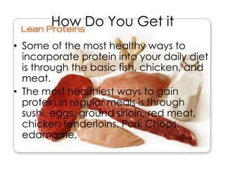 How Do You Get it
• Some of the most healthy ways to
  incorporate protein into your daily diet
  is through the basic fish, chicken, and
  meat.
• The most healthiest ways to gain
  protein in regular meals is through
  sushi, eggs, ground sirloin, red meat,
  chicken tenderloins, Pork Chops,
  edamame,
 