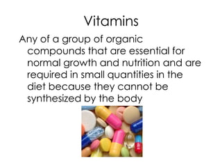 Vitamins
Any of a group of organic
 compounds that are essential for
 normal growth and nutrition and are
 required in small quantities in the
 diet because they cannot be
 synthesized by the body
 