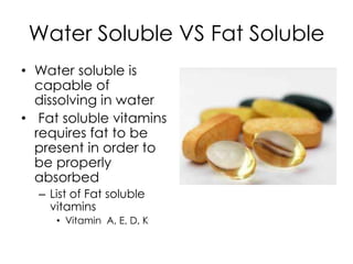 Water Soluble VS Fat Soluble
• Water soluble is
  capable of
  dissolving in water
• Fat soluble vitamins
  requires fat to be
  present in order to
  be properly
  absorbed
  – List of Fat soluble
    vitamins
     • Vitamin A, E, D, K
 