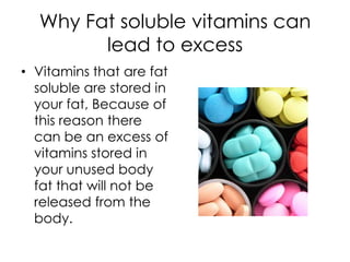 Why Fat soluble vitamins can
        lead to excess
• Vitamins that are fat
  soluble are stored in
  your fat, Because of
  this reason there
  can be an excess of
  vitamins stored in
  your unused body
  fat that will not be
  released from the
  body.
 