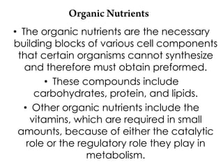 • The organic nutrients are the necessary
building blocks of various cell components
 that certain organisms cannot synthesize
   and therefore must obtain preformed.
        • These compounds include
     carbohydrates, protein, and lipids.
  • Other organic nutrients include the
    vitamins, which are required in small
 amounts, because of either the catalytic
   role or the regulatory role they play in
                 metabolism.
 