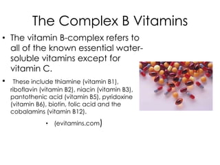The Complex B Vitamins
• The vitamin B-complex refers to
  all of the known essential water-
  soluble vitamins except for
  vitamin C.
• These include thiamine (vitamin B1),
  riboflavin (vitamin B2), niacin (vitamin B3),
  pantothenic acid (vitamin B5), pyridoxine
  (vitamin B6), biotin, folic acid and the
  cobalamins (vitamin B12).
              • (evitamins.com)
 
