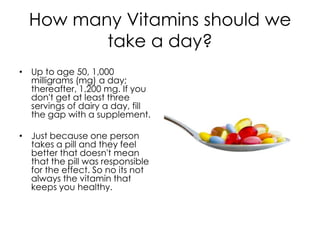 How many Vitamins should we
         take a day?
• Up to age 50, 1,000
  milligrams (mg) a day;
  thereafter, 1,200 mg. If you
  don't get at least three
  servings of dairy a day, fill
  the gap with a supplement.

• Just because one person
  takes a pill and they feel
  better that doesn't mean
  that the pill was responsible
  for the effect. So no its not
  always the vitamin that
  keeps you healthy.
 