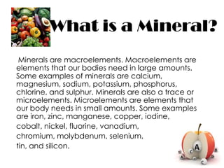 What is a Mineral?
 Minerals are macroelements. Macroelements are
elements that our bodies need in large amounts.
Some examples of minerals are calcium,
magnesium, sodium, potassium, phosphorus,
chlorine, and sulphur. Minerals are also a trace or
microelements. Microelements are elements that
our body needs in small amounts. Some examples
are iron, zinc, manganese, copper, iodine,
cobalt, nickel, fluorine, vanadium,
chromium, molybdenum, selenium,
tin, and silicon.
 