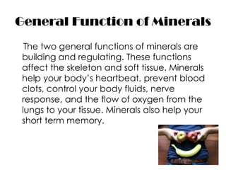 General Function of Minerals
 The two general functions of minerals are
building and regulating. These functions
affect the skeleton and soft tissue. Minerals
help your body’s heartbeat, prevent blood
clots, control your body fluids, nerve
response, and the flow of oxygen from the
lungs to your tissue. Minerals also help your
short term memory.
 