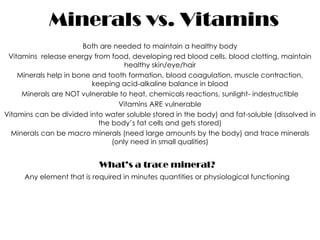 Minerals vs. Vitamins
                       Both are needed to maintain a healthy body
 Vitamins release energy from food, developing red blood cells, blood clotting, maintain
                                    healthy skin/eye/hair
    Minerals help in bone and tooth formation, blood coagulation, muscle contraction,
                          keeping acid-alkaline balance in blood
     Minerals are NOT vulnerable to heat, chemicals reactions, sunlight- indestructible
                                  Vitamins ARE vulnerable
Vitamins can be divided into water soluble stored in the body) and fat-soluble (dissolved in
                            the body’s fat cells and gets stored)
  Minerals can be macro minerals (need large amounts by the body) and trace minerals
                                (only need in small qualities)


                            What’s a trace mineral?
     Any element that is required in minutes quantities or physiological functioning
 