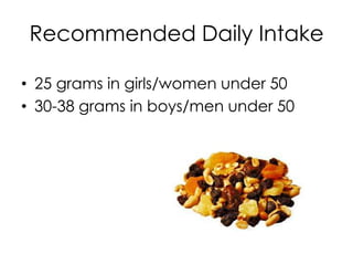 Recommended Daily Intake

• 25 grams in girls/women under 50
• 30-38 grams in boys/men under 50
 