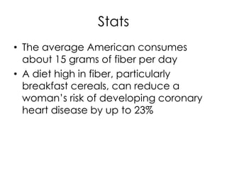Stats
• The average American consumes
  about 15 grams of fiber per day
• A diet high in fiber, particularly
  breakfast cereals, can reduce a
  woman’s risk of developing coronary
  heart disease by up to 23%
 