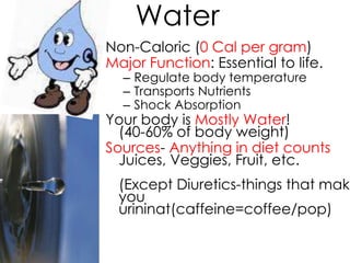 Water
Non-Caloric (0 Cal per gram)
Major Function: Essential to life.
  – Regulate body temperature
  – Transports Nutrients
  – Shock Absorption
Your body is Mostly Water!
  (40-60% of body weight)
Sources- Anything in diet counts
  Juices, Veggies, Fruit, etc.
  (Except Diuretics-things that make
  you
  urininat(caffeine=coffee/pop)
 