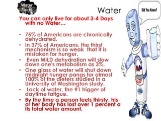 Water…..
You can only live for about 3-4 Days
  with no Water…

• 75% of Americans are chronically
  dehydrated.
• In 37% of Americans, the thirst
  mechanism is so weak that it is
  mistaken for hunger.
• Even MILD dehydration will slow
  down one's metabolism as 3%.
• One glass of water will shut down
  midnight hunger pangs for almost
  100% of the dieters studied in a
  University of Washington study.
• Lack of water, the #1 trigger of
  daytime fatigue.
• By the time a person feels thirsty, his
  or her body has lost over 1 percent of
  its total water amount.
 