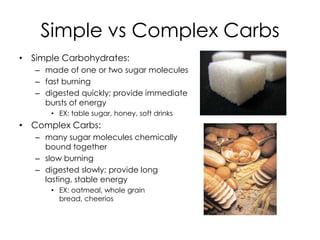 Simple vs Complex Carbs
• Simple Carbohydrates:
   – made of one or two sugar molecules
   – fast burning
   – digested quickly; provide immediate
     bursts of energy
      • EX: table sugar, honey, soft drinks
• Complex Carbs:
   – many sugar molecules chemically
     bound together
   – slow burning
   – digested slowly; provide long
     lasting, stable energy
      • EX: oatmeal, whole grain
        bread, cheerios
 