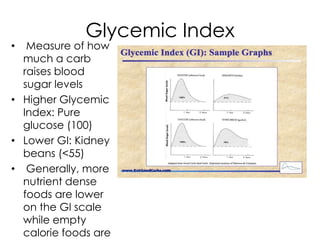 Glycemic Index
•  Measure of how
  much a carb
  raises blood
  sugar levels
• Higher Glycemic
  Index: Pure
  glucose (100)
• Lower GI: Kidney
  beans (<55)
• Generally, more
  nutrient dense
  foods are lower
  on the GI scale
  while empty
  calorie foods are
 