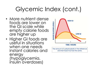 Glycemic Index (cont.)
• More nutrient dense
  foods are lower on
  the GI scale while
  empty calorie foods
  are higher up
• Higher GI foods are
  useful in situations
  when one needs
  instant calories and
  energy
  (hypoglycemia,
  insulin overdoses)
 