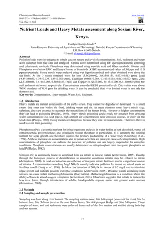 Chemistry and Materials Research
ISSN 2224- 3224 (Print) ISSN 2225- 0956 (Online)
Vol.3 No.12, 2013

www.iiste.org

Nutrient Loads and Heavy Metals assessment along Sosiani River,
Kenya.
Everlyne Kareji Amadi.*
Jomo Kenyatta University of Agriculture and Technology, Nairobi, Kenya- Department of Chemistry.
P.O. Box 62,000 Nairobi.
* E-mail: ekkareji51@gmail.com.
Abstract
Pollution loads were investigated to obtain data on nature and level of contaminations. Soil, sediment and water
were collected from five sites and analyzed. Nitrates were determined using UV spectrophotometric screening
and colorimetric methods. Phosphates were determined using ascorbic acid and Olsen methods. Nitrates and
Phosphates were below EMC and Kenya Bureau of Standards (KEBS) recommended values of 3.0 ppm and 10.0
ppm respectively. Heavy metals were analyzed using wet digestion method and values obtained were above the
set limits. At site 3 values obtained were: for Iron (3.562±0.012, 3.033±0.131, 0.033±0.013 ppm), Lead
(4.891±0.030, 1.39±0.030, 1.89±0.000 ppm), Cadmium (0.065±0.003, 0.103±0.002, 0.013±0.002 ppm), Zinc
(2.372±0.031, 0.410±0.003, 0.310±0.033 ppm) and Copper (0.728±0.000, 0.113±0.000, 0.213±0.000 ppm) for
soil, sediment and water, respectively. Concentrations exceeded KEBS permitted levels. Zinc values were above
WHO standards of 0.50 ppm for drinking water. It can be concluded that river Sosiani water is not safe for
domestic use.
Key words: Contamination, Heavy metals, Water, Soil, Sediment.
1.0 Introduction
Heavy metals are natural components of the earth’s crust. They cannot be degraded or destroyed. To a small
extent they enter our bodies via food, drinking water and air. As trace elements some heavy metals (e.g.
selenium, zinc) are essential to maintain the metabolism of the human body. However at higher concentration
they can lead to poisoning (Phillips, 1980). Heavy metals poisoning could result, for instance from drinking
water contamination (e.g. lead pipes), high ambient air concentrations near emission sources, or enter via the
food chain (Philips, 1980). Heavy metals are dangerous because they tend to bioaccumulate. Therefore, there is
need to avoid their poisoning.
Phosphorous (P) is a essential nutrient for living organisms and exist in water bodies as both dissolved Journal of
orthophosphate, polyphosphates and organically bound phosphate in particulates. It is generally the limiting
nutrient for algae growth and therefore controls the primary productivity of a water body (Greenberg et al.,
1992). Artificial increases in concentrations due to human activities are principle causes of eutrophication. High
concentrations of phosphate can indicate the presence of pollution and are largely responsible for eutrophic
conditions. Phosphate concentrations are usually determined as orthophosphate, total inorganic phosphates or
total P (Rhodes, 1982).
Nitrogen (N) is commonly found in combined form as nitrate in natural waters (Zetterstrom, 2005). Usually
through the biological process of denitrification in anaerobic conditions nitrates may be reduced to nitrite
(Zetterstrom, 2005). In rural and suburban areas the use of inorganic nitrate fertilizers can be a significant source
of nitrates. A concentration exceeding 5mg/l NO3--N usually indicates pollution by human or animal waste or
fertilizer runoff (Garry et al., 1996). In lakes concentration of NO3--N in excess of 0.2 mg/l tend to stimulate
algae growth and indicate possible eutrophic conditions (Zetterstrom, 2005). Drinking waters containing high
nitrates can cause infant methaemoglobinaemia (blue babies). Methaemoglobinaemia is a condition where the
ability of blood to absorb oxygen is impaired (Zetterstrom, 2005). It has been suggested that nitrate be reduced to
less toxic forms through introduction of soluble, biodegradable organic matter into ground water sources
(Zetterstrom, 2005).
2.0 Methods
2.1 Sampling and sample preservation
Sampling was done along river Sosiani. The sampling stations were; Site 1-Kaptagat (source of the river), Site 2Islamic dam, Site 3-Sutan (next to the rose flower farm), Site 4-Kipkorgot Bridge and Site 5-Kapsaos. Three
samples of water, soil and sediments were collected from each of the five stations and studied during both dry
and wet seasons.

14

 