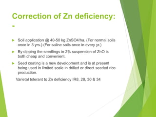 Correction of Zn deficiency:
-
 Soil application @ 40-50 kg ZnSO4/ha. (For normal soils
once in 3 yrs.) (For saline soils once in every yr.)
 By dipping the seedlings in 2% suspension of ZnO is
both cheap and convenient.
 Seed coating is a new development and is at present
being used in limited scale in drilled or direct seeded rice
production.
Varietal tolerant to Zn deficiency IR8, 28, 30 & 34
 