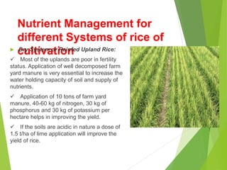 Nutrient Management for
different Systems of rice of
cultivation
 Dry System or Rainfed Upland Rice:
 Most of the uplands are poor in fertility
status. Application of well decomposed farm
yard manure is very essential to increase the
water holding capacity of soil and supply of
nutrients.
 Application of 10 tons of farm yard
manure, 40-60 kg of nitrogen, 30 kg of
phosphorus and 30 kg of potassium per
hectare helps in improving the yield.
 If the soils are acidic in nature a dose of
1.5 t/ha of lime application will improve the
yield of rice.
 