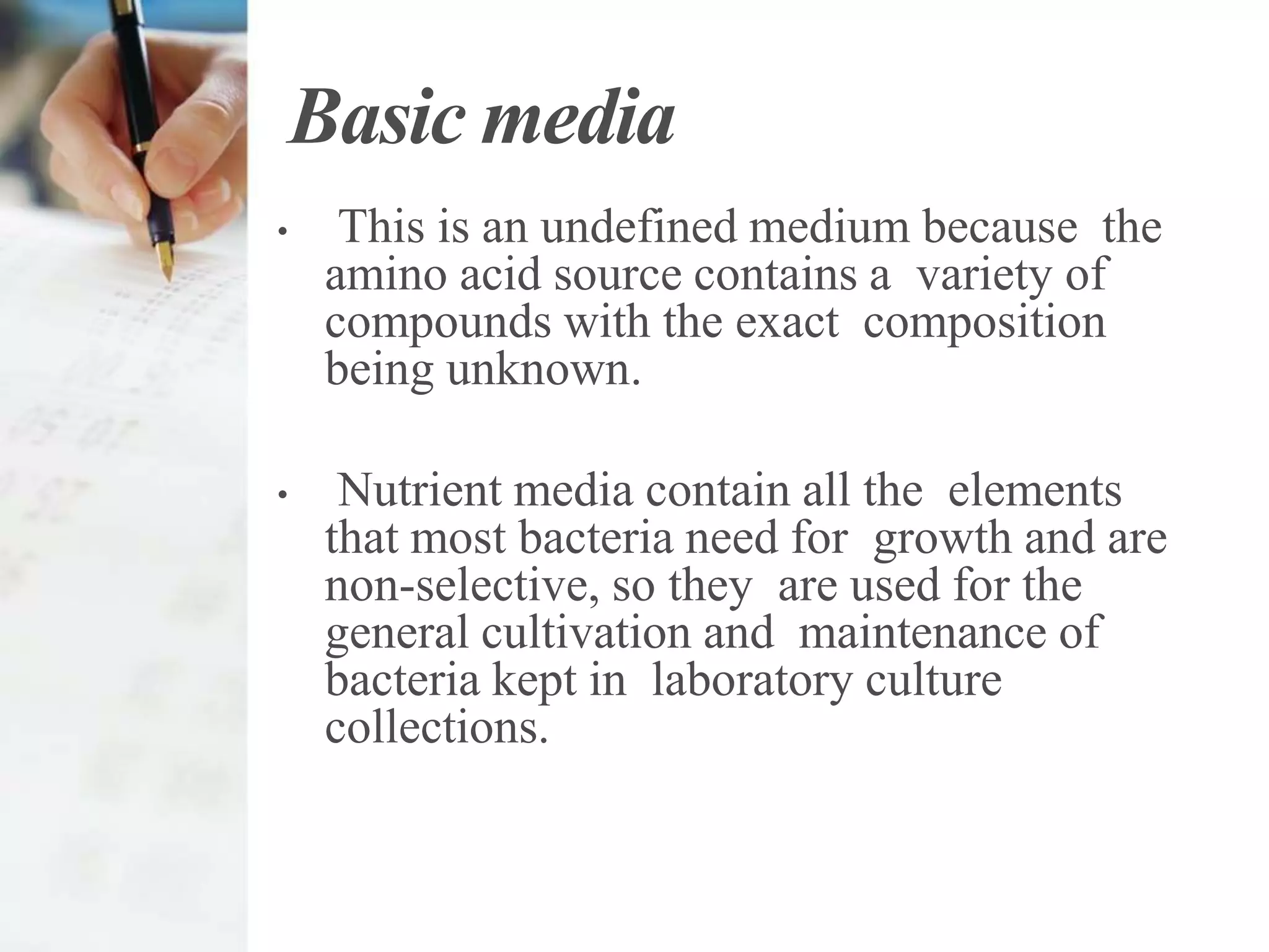 Basic media
• This is an undefined medium because the
amino acid source contains a variety of
compounds with the exact composition
being unknown.
• Nutrient media contain all the elements
that most bacteria need for growth and are
non-selective, so they are used for the
general cultivation and maintenance of
bacteria kept in laboratory culture
collections.
 