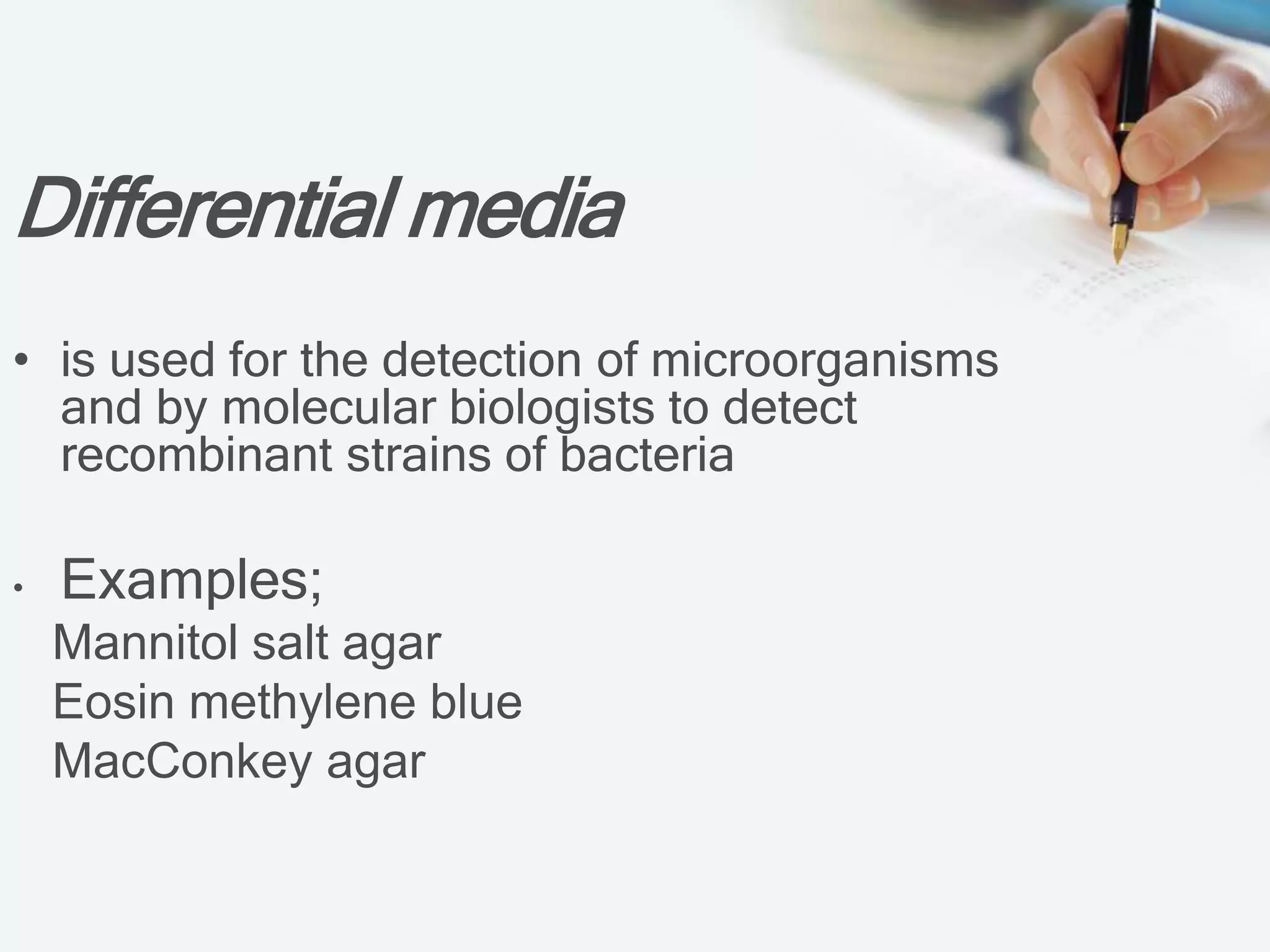 Differential media
• is used for the detection of microorganisms
and by molecular biologists to detect
recombinant strains of bacteria
• Examples;
Mannitol salt agar
Eosin methylene blue
MacConkey agar
 