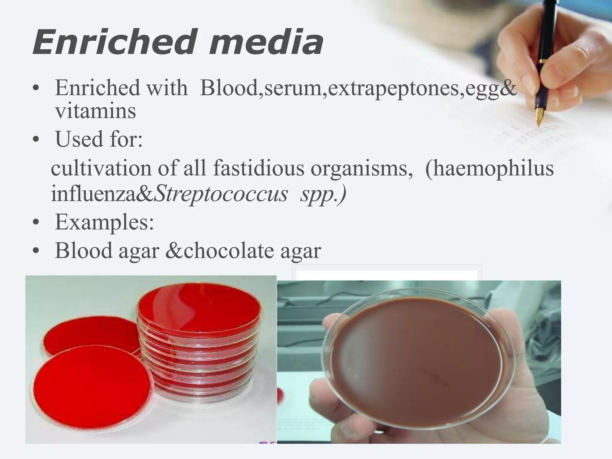 Enriched media
• Enriched with Blood,serum,extrapeptones,egg&
vitamins
• Used for:
cultivation of all fastidious organisms, (haemophilus
influenza&Streptococcus spp.)
• Examples:
• Blood agar &chocolate agar
 