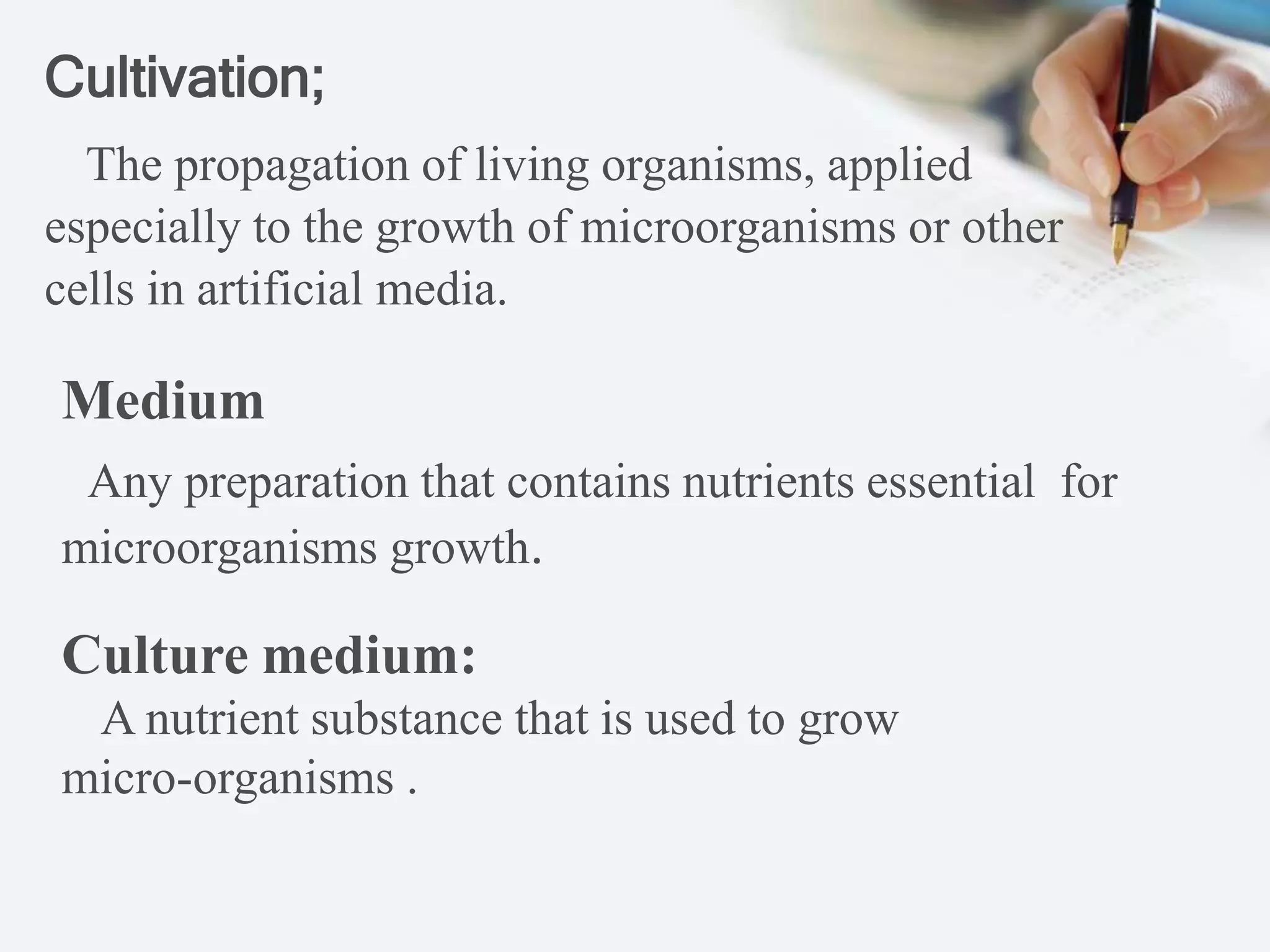Cultivation;
The propagation of living organisms, applied
especially to the growth of microorganisms or other
cells in artificial media.
Medium
Any preparation that contains nutrients essential for
microorganisms growth.
Culture medium:
A nutrient substance that is used to grow
micro-organisms .
 