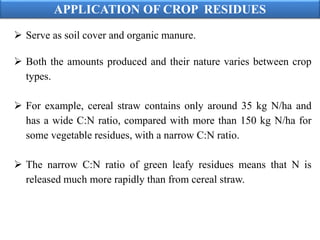 APPLICATION OF CROP RESIDUES
 Serve as soil cover and organic manure.
 Both the amounts produced and their nature varies between crop
types.
 For example, cereal straw contains only around 35 kg N/ha and
has a wide C:N ratio, compared with more than 150 kg N/ha for
some vegetable residues, with a narrow C:N ratio.
 The narrow C:N ratio of green leafy residues means that N is
released much more rapidly than from cereal straw.
 