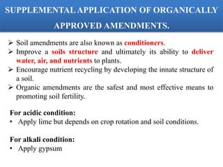  Soil amendments are also known as conditioners.
 Improve a soils structure and ultimately its ability to deliver
water, air, and nutrients to plants.
 Encourage nutrient recycling by developing the innate structure of
a soil.
 Organic amendments are the safest and most effective means to
promoting soil fertility.
For acidic condition:
• Apply lime but depends on crop rotation and soil conditions.
For alkali condition:
• Apply gypsum
SUPPLEMENTAL APPLICATION OF ORGANICALLY
APPROVED AMENDMENTS.
 