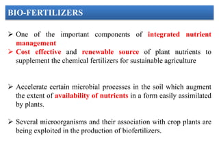  One of the important components of integrated nutrient
management
 Cost effective and renewable source of plant nutrients to
supplement the chemical fertilizers for sustainable agriculture
 Accelerate certain microbial processes in the soil which augment
the extent of availability of nutrients in a form easily assimilated
by plants.
 Several microorganisms and their association with crop plants are
being exploited in the production of biofertilizers.
BIO-FERTILIZERS
 