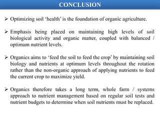  Optimizing soil ‘health’ is the foundation of organic agriculture.
 Emphasis being placed on maintaining high levels of soil
biological activity and organic matter, coupled with balanced /
optimum nutrient levels.
 Organics aims to ‘feed the soil to feed the crop’ by maintaining soil
biology and nutrients at optimum levels throughout the rotation
rather than the non-organic approach of applying nutrients to feed
the current crop to maximize yield.
 Organics therefore takes a long term, whole farm / systems
approach to nutrient management based on regular soil tests and
nutrient budgets to determine when soil nutrients must be replaced.
CONCLUSION
 