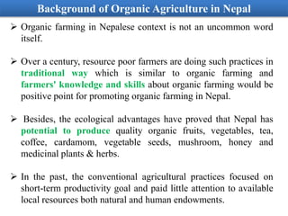 Background of Organic Agriculture in Nepal
 Organic farming in Nepalese context is not an uncommon word
itself.
 Over a century, resource poor farmers are doing such practices in
traditional way which is similar to organic farming and
farmers' knowledge and skills about organic farming would be
positive point for promoting organic farming in Nepal.
 Besides, the ecological advantages have proved that Nepal has
potential to produce quality organic fruits, vegetables, tea,
coffee, cardamom, vegetable seeds, mushroom, honey and
medicinal plants & herbs.
 In the past, the conventional agricultural practices focused on
short-term productivity goal and paid little attention to available
local resources both natural and human endowments.
 