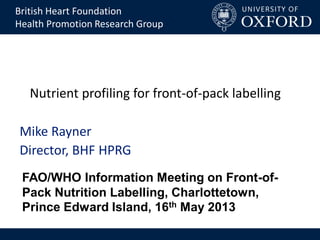 Nutrient profiling for front-of-pack labelling
Mike Rayner
Director, BHF HPRG
British Heart Foundation
Health Promotion Research Group
FAO/WHO Information Meeting on Front-of-
Pack Nutrition Labelling, Charlottetown,
Prince Edward Island, 16th May 2013
 