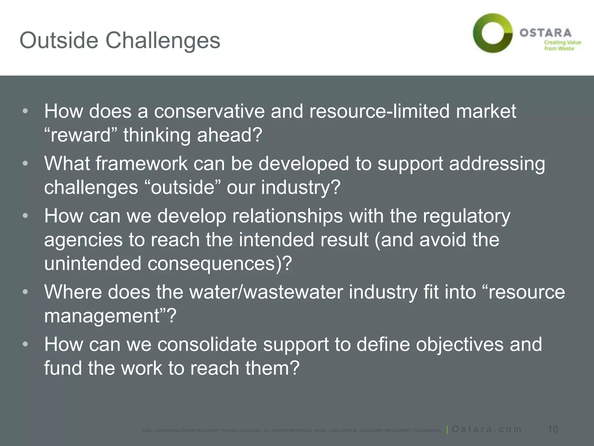 Outside Challenges


• How does a conservative and resource-limited market
  “reward” thinking ahead?
• What framework can be developed to support addressing
  challenges “outside” our industry?
• How can we develop relationships with the regulatory
  agencies to reach the intended result (and avoid the
  unintended consequences)?
• Where does the water/wastewater industry fit into “resource
  management”?
• How can we consolidate support to define objectives and
  fund the work to reach them?

             © 2011 OSTARA NUTRIENT RECOVERY TECHNOLOGIES INC. ALL RIGHTS RESERVED. PEARL AND CRYSTAL GREEN ARE REGISTERED TRADEMARKS.   | Ostara.com   10
 